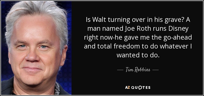Is Walt turning over in his grave? A man named Joe Roth runs Disney right now-he gave me the go-ahead and total freedom to do whatever I wanted to do. - Tim Robbins