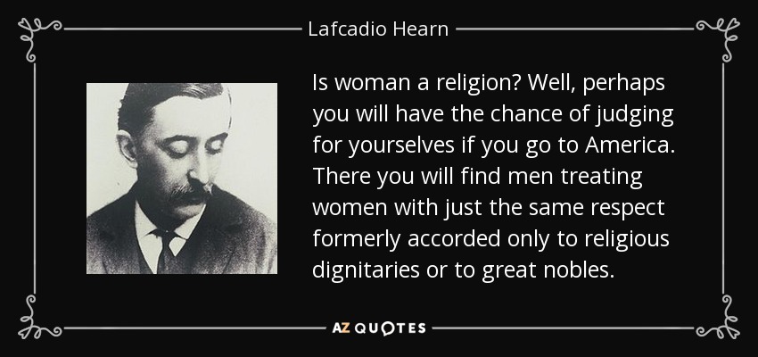 Is woman a religion? Well, perhaps you will have the chance of judging for yourselves if you go to America. There you will find men treating women with just the same respect formerly accorded only to religious dignitaries or to great nobles. - Lafcadio Hearn