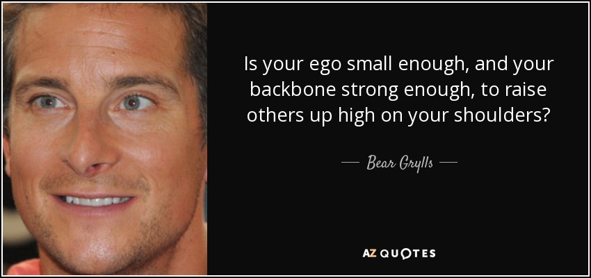 Is your ego small enough, and your backbone strong enough, to raise others up high on your shoulders? - Bear Grylls