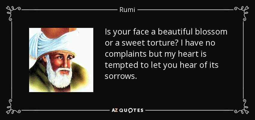 Is your face a beautiful blossom or a sweet torture? I have no complaints but my heart is tempted to let you hear of its sorrows. - Rumi