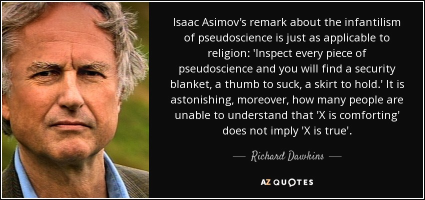 Isaac Asimov's remark about the infantilism of pseudoscience is just as applicable to religion: 'Inspect every piece of pseudoscience and you will find a security blanket, a thumb to suck, a skirt to hold.' It is astonishing, moreover, how many people are unable to understand that 'X is comforting' does not imply 'X is true'. - Richard Dawkins