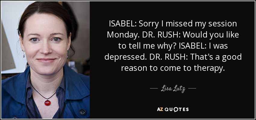 ISABEL: Sorry I missed my session Monday. DR. RUSH: Would you like to tell me why? ISABEL: I was depressed. DR. RUSH: That's a good reason to come to therapy. - Lisa Lutz