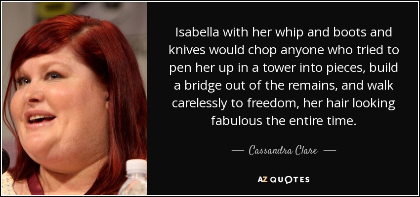 Isabella with her whip and boots and knives would chop anyone who tried to pen her up in a tower into pieces, build a bridge out of the remains, and walk carelessly to freedom, her hair looking fabulous the entire time. - Cassandra Clare