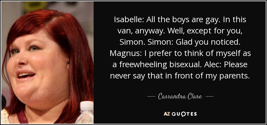 Isabelle: All the boys are gay. In this van, anyway. Well, except for you, Simon. Simon: Glad you noticed. Magnus: I prefer to think of myself as a freewheeling bisexual. Alec: Please never say that in front of my parents. - Cassandra Clare