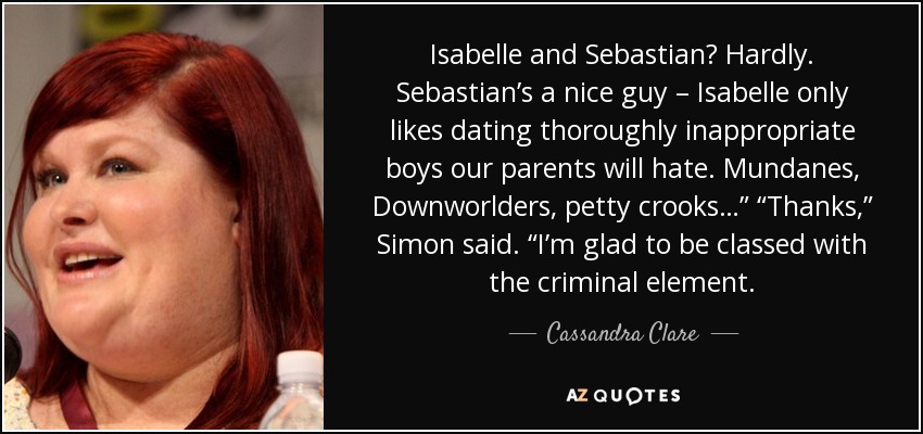 Isabelle and Sebastian? Hardly. Sebastian’s a nice guy – Isabelle only likes dating thoroughly inappropriate boys our parents will hate. Mundanes, Downworlders, petty crooks…” “Thanks,” Simon said. “I’m glad to be classed with the criminal element. - Cassandra Clare
