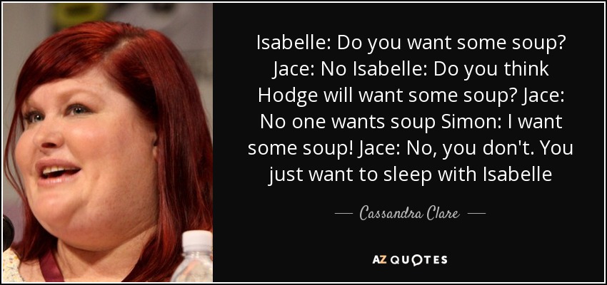 Isabelle: Do you want some soup? Jace: No Isabelle: Do you think Hodge will want some soup? Jace: No one wants soup Simon: I want some soup! Jace: No, you don't. You just want to sleep with Isabelle - Cassandra Clare
