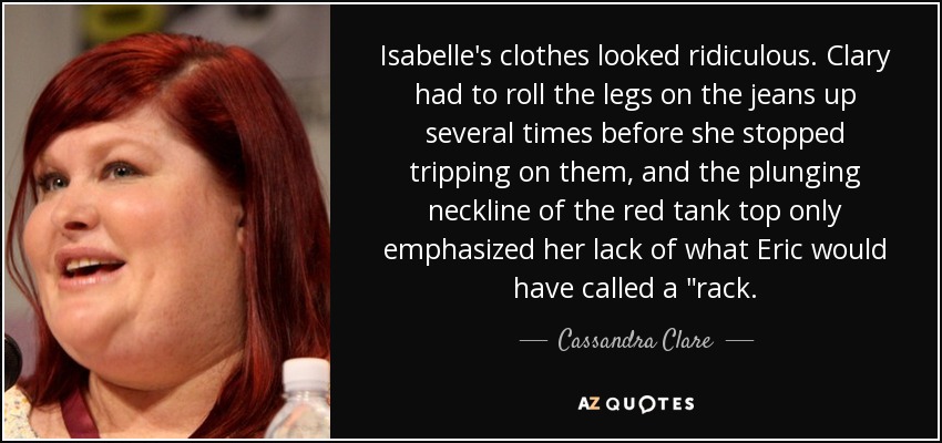 Isabelle's clothes looked ridiculous. Clary had to roll the legs on the jeans up several times before she stopped tripping on them, and the plunging neckline of the red tank top only emphasized her lack of what Eric would have called a 