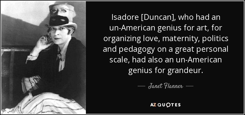 Isadore [Duncan], who had an un-American genius for art, for organizing love, maternity, politics and pedagogy on a great personal scale, had also an un-American genius for grandeur. - Janet Flanner