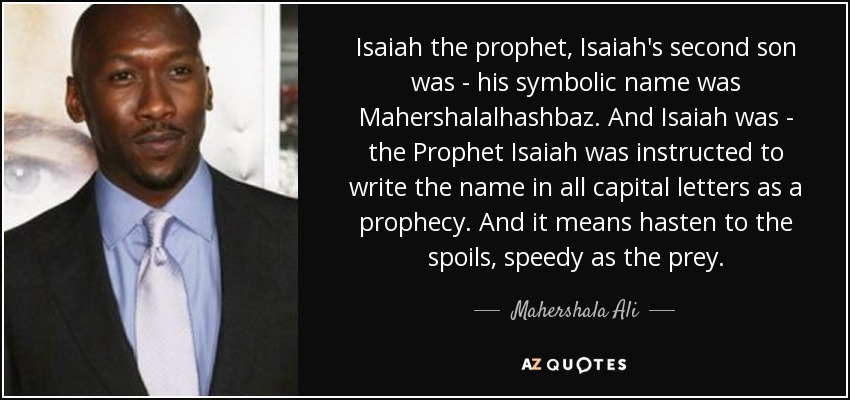Isaiah the prophet, Isaiah's second son was - his symbolic name was Mahershalalhashbaz. And Isaiah was - the Prophet Isaiah was instructed to write the name in all capital letters as a prophecy. And it means hasten to the spoils, speedy as the prey. - Mahershala Ali