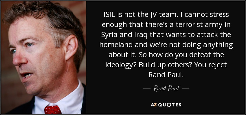 ISIL is not the JV team. I cannot stress enough that there's a terrorist army in Syria and Iraq that wants to attack the homeland and we're not doing anything about it. So how do you defeat the ideology? Build up others? You reject Rand Paul. - Rand Paul