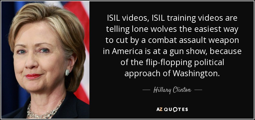 ISIL videos, ISIL training videos are telling lone wolves the easiest way to cut by a combat assault weapon in America is at a gun show, because of the flip-flopping political approach of Washington. - Hillary Clinton