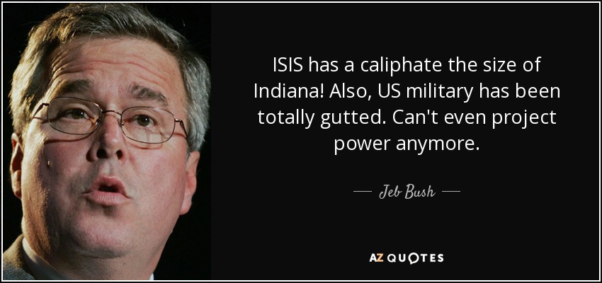 ISIS has a caliphate the size of Indiana! Also, US military has been totally gutted. Can't even project power anymore. - Jeb Bush