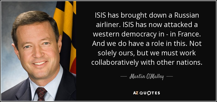 ISIS has brought down a Russian airliner. ISIS has now attacked a western democracy in - in France. And we do have a role in this. Not solely ours, but we must work collaboratively with other nations. - Martin O'Malley
