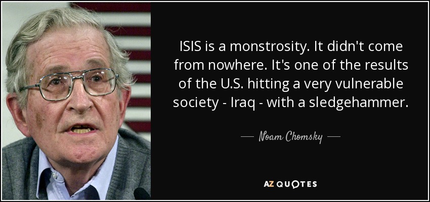 ISIS is a monstrosity. It didn't come from nowhere. It's one of the results of the U.S. hitting a very vulnerable society - Iraq - with a sledgehammer. - Noam Chomsky