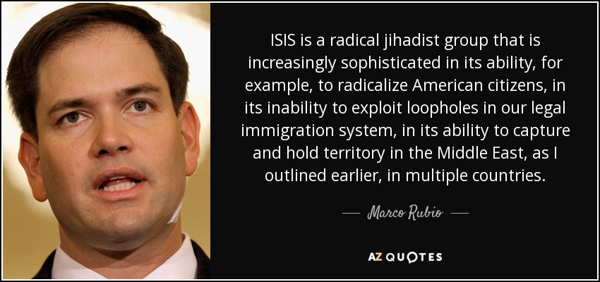 ISIS is a radical jihadist group that is increasingly sophisticated in its ability, for example, to radicalize American citizens, in its inability to exploit loopholes in our legal immigration system, in its ability to capture and hold territory in the Middle East, as I outlined earlier, in multiple countries. - Marco Rubio