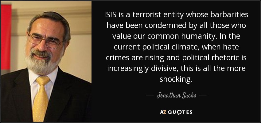 ISIS is a terrorist entity whose barbarities have been condemned by all those who value our common humanity. In the current political climate, when hate crimes are rising and political rhetoric is increasingly divisive, this is all the more shocking. - Jonathan Sacks