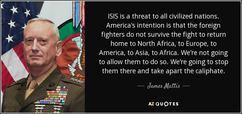 ISIS is a threat to all civilized nations. America's intention is that the foreign fighters do not survive the fight to return home to North Africa, to Europe, to America, to Asia, to Africa. We're not going to allow them to do so. We're going to stop them there and take apart the caliphate. - James Mattis
