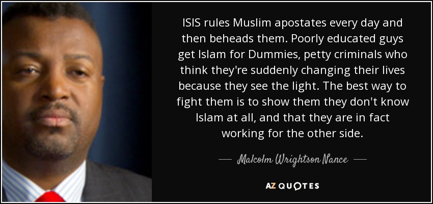 ISIS rules Muslim apostates every day and then beheads them. Poorly educated guys get Islam for Dummies, petty criminals who think they're suddenly changing their lives because they see the light. The best way to fight them is to show them they don't know Islam at all, and that they are in fact working for the other side. - Malcolm Wrightson Nance