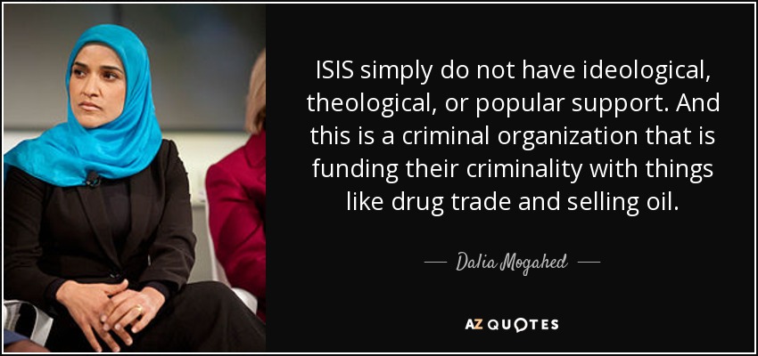 ISIS simply do not have ideological, theological, or popular support. And this is a criminal organization that is funding their criminality with things like drug trade and selling oil. - Dalia Mogahed