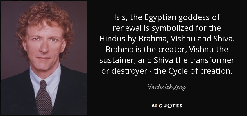 Isis, the Egyptian goddess of renewal is symbolized for the Hindus by Brahma, Vishnu and Shiva. Brahma is the creator, Vishnu the sustainer, and Shiva the transformer or destroyer - the Cycle of creation. - Frederick Lenz