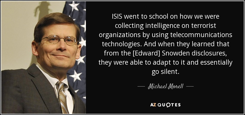 ISIS went to school on how we were collecting intelligence on terrorist organizations by using telecommunications technologies. And when they learned that from the [Edward] Snowden disclosures, they were able to adapt to it and essentially go silent. - Michael Morell