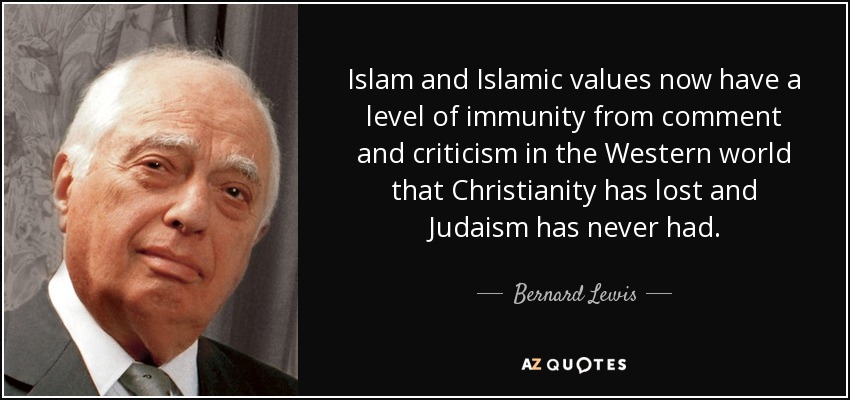 Islam and Islamic values now have a level of immunity from comment and criticism in the Western world that Christianity has lost and Judaism has never had. - Bernard Lewis