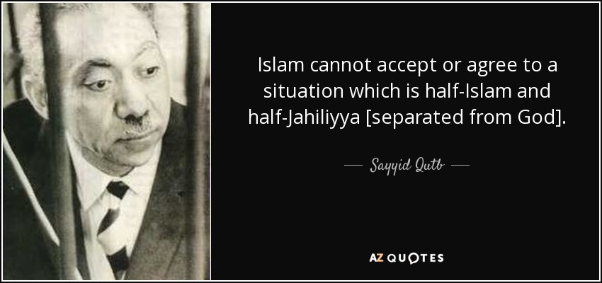 Islam cannot accept or agree to a situation which is half-Islam and half-Jahiliyya [separated from God]. - Sayyid Qutb