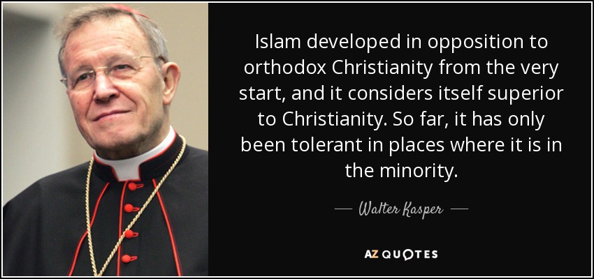 Islam developed in opposition to orthodox Christianity from the very start, and it considers itself superior to Christianity. So far, it has only been tolerant in places where it is in the minority. - Walter Kasper