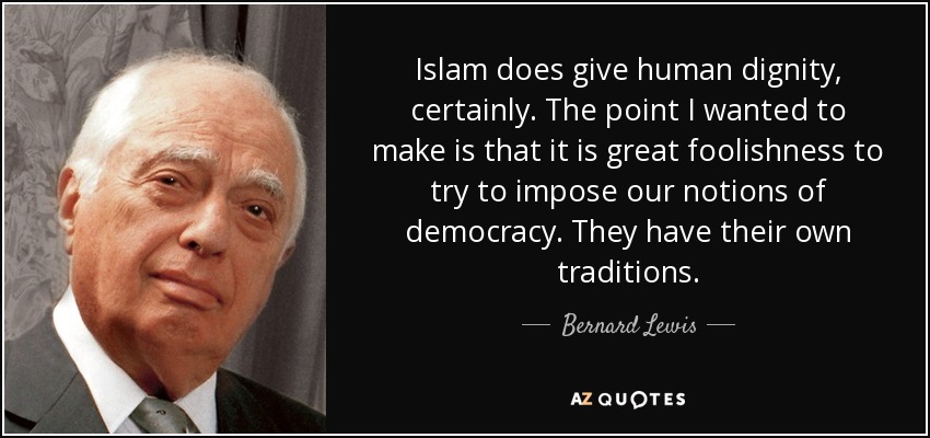 Islam does give human dignity, certainly. The point I wanted to make is that it is great foolishness to try to impose our notions of democracy. They have their own traditions. - Bernard Lewis