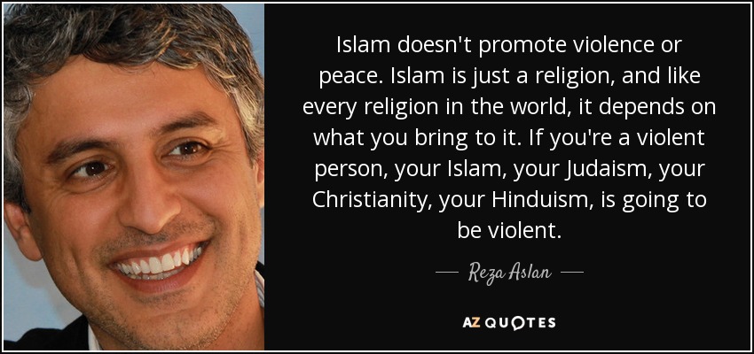 Islam doesn't promote violence or peace. Islam is just a religion, and like every religion in the world, it depends on what you bring to it. If you're a violent person, your Islam, your Judaism, your Christianity, your Hinduism, is going to be violent. - Reza Aslan
