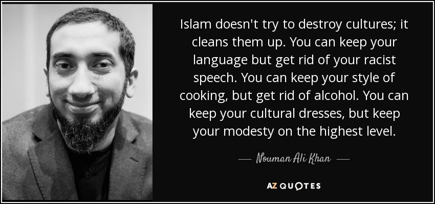 Islam doesn't try to destroy cultures; it cleans them up. You can keep your language but get rid of your racist speech. You can keep your style of cooking, but get rid of alcohol. You can keep your cultural dresses, but keep your modesty on the highest level. - Nouman Ali Khan