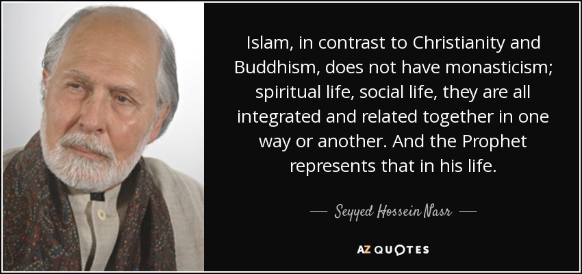 Islam, in contrast to Christianity and Buddhism, does not have monasticism; spiritual life, social life, they are all integrated and related together in one way or another. And the Prophet represents that in his life. - Seyyed Hossein Nasr