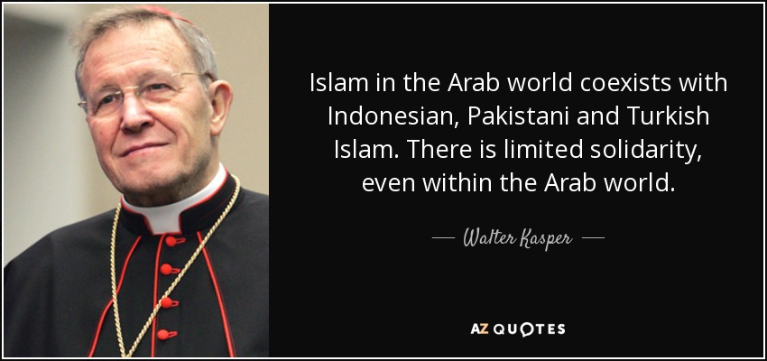 Islam in the Arab world coexists with Indonesian, Pakistani and Turkish Islam. There is limited solidarity, even within the Arab world. - Walter Kasper