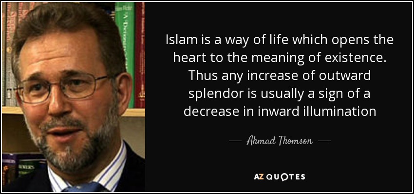 Islam is a way of life which opens the heart to the meaning of existence. Thus any increase of outward splendor is usually a sign of a decrease in inward illumination - Ahmad Thomson
