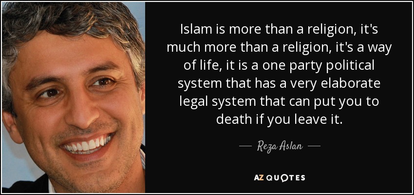 Islam is more than a religion, it's much more than a religion, it's a way of life, it is a one party political system that has a very elaborate legal system that can put you to death if you leave it. - Reza Aslan