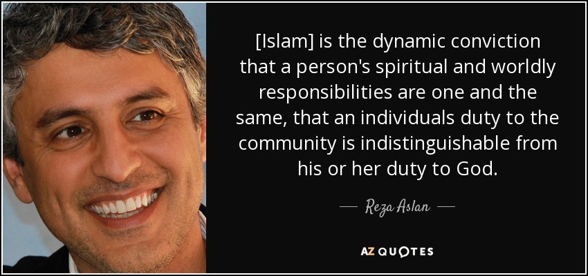 [Islam] is the dynamic conviction that a person's spiritual and worldly responsibilities are one and the same, that an individuals duty to the community is indistinguishable from his or her duty to God. - Reza Aslan