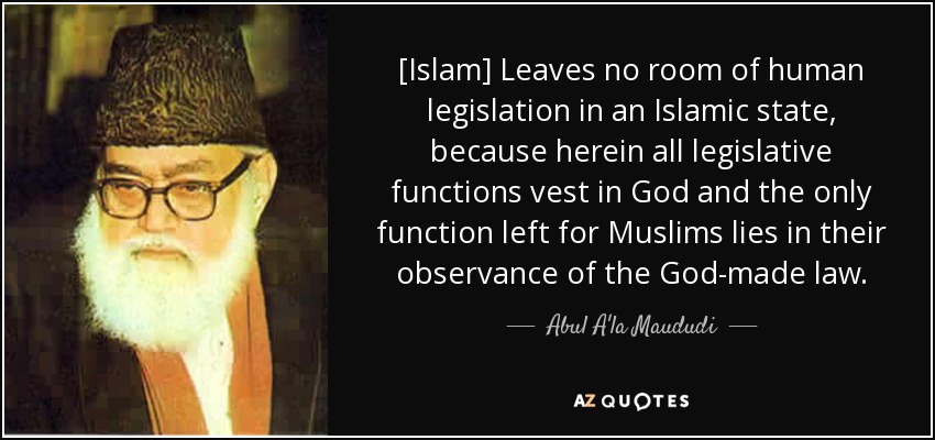 [Islam] Leaves no room of human legislation in an Islamic state, because herein all legislative functions vest in God and the only function left for Muslims lies in their observance of the God-made law. - Abul A'la Maududi