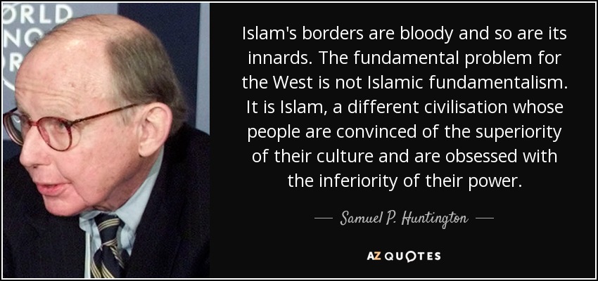 Islam's borders are bloody and so are its innards. The fundamental problem for the West is not Islamic fundamentalism. It is Islam, a different civilisation whose people are convinced of the superiority of their culture and are obsessed with the inferiority of their power. - Samuel P. Huntington