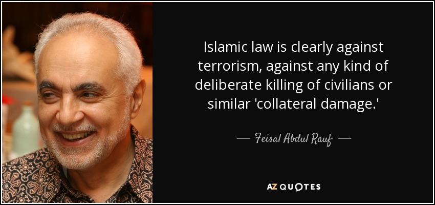Islamic law is clearly against terrorism, against any kind of deliberate killing of civilians or similar 'collateral damage.' - Feisal Abdul Rauf