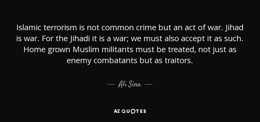 Islamic terrorism is not common crime but an act of war. Jihad is war. For the Jihadi it is a war; we must also accept it as such. Home grown Muslim militants must be treated, not just as enemy combatants but as traitors. - Ali Sina