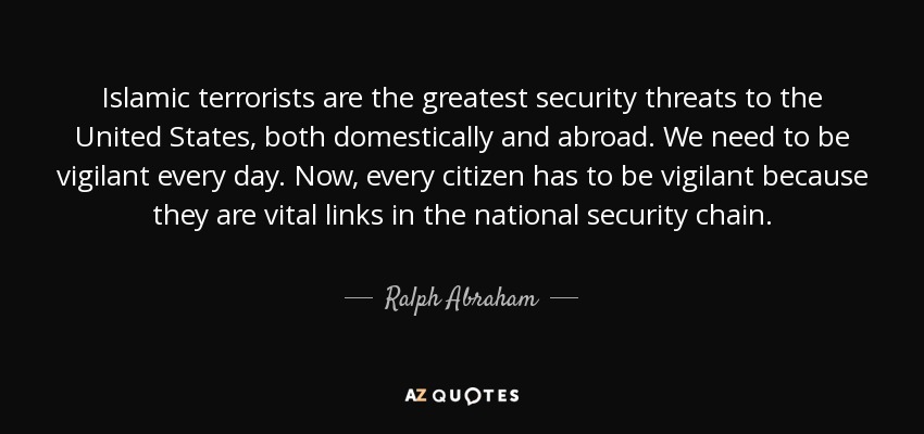 Islamic terrorists are the greatest security threats to the United States, both domestically and abroad. We need to be vigilant every day. Now, every citizen has to be vigilant because they are vital links in the national security chain. - Ralph Abraham