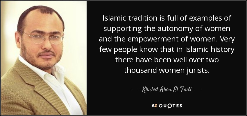 Islamic tradition is full of examples of supporting the autonomy of women and the empowerment of women. Very few people know that in Islamic history there have been well over two thousand women jurists. - Khaled Abou El Fadl