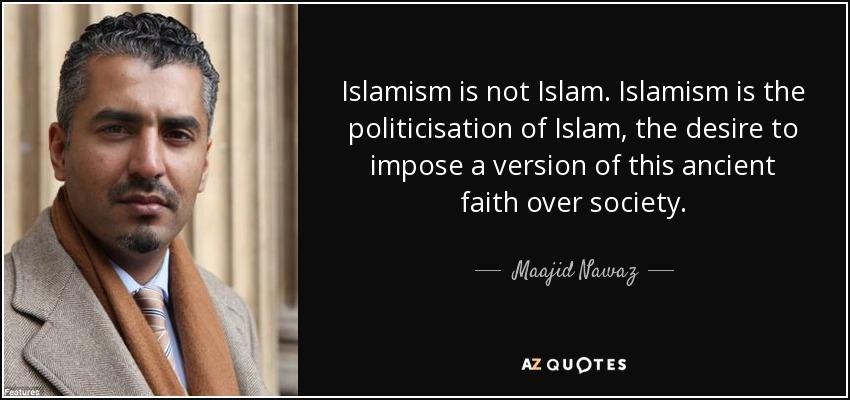 Islamism is not Islam. Islamism is the politicisation of Islam, the desire to impose a version of this ancient faith over society. - Maajid Nawaz