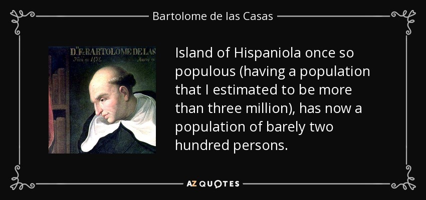 Island of Hispaniola once so populous (having a population that I estimated to be more than three million), has now a population of barely two hundred persons. - Bartolome de las Casas