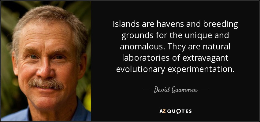 Islands are havens and breeding grounds for the unique and anomalous. They are natural laboratories of extravagant evolutionary experimentation. - David Quammen