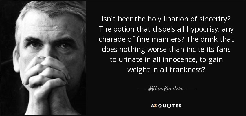 Isn't beer the holy libation of sincerity? The potion that dispels all hypocrisy, any charade of fine manners? The drink that does nothing worse than incite its fans to urinate in all innocence, to gain weight in all frankness? - Milan Kundera