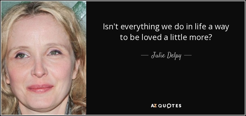 Isn't everything we do in life a way to be loved a little more? - Julie Delpy