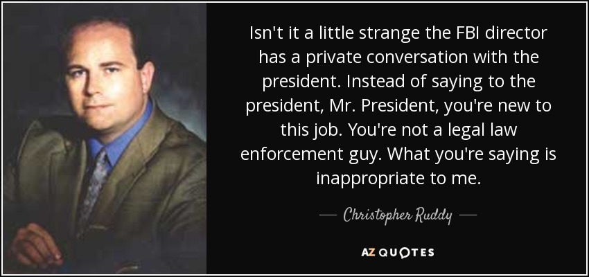 Isn't it a little strange the FBI director has a private conversation with the president. Instead of saying to the president, Mr. President, you're new to this job. You're not a legal law enforcement guy. What you're saying is inappropriate to me. - Christopher Ruddy