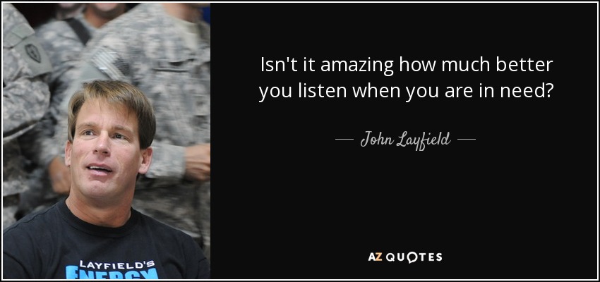 Isn't it amazing how much better you listen when you are in need? - John Layfield