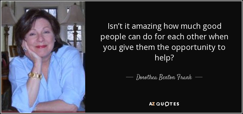 Isn’t it amazing how much good people can do for each other when you give them the opportunity to help? - Dorothea Benton Frank